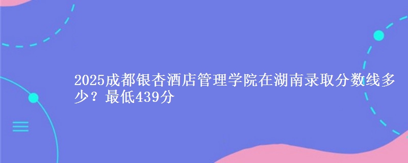 2025成都银杏酒店管理学院在湖南录取分数线多少？最低439分