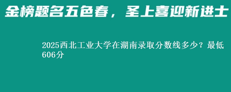 2025西北工业大学在湖南录取分数线多少？最低606分