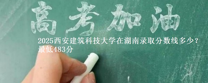 2025西安建筑科技大学在湖南录取分数线多少？最低483分