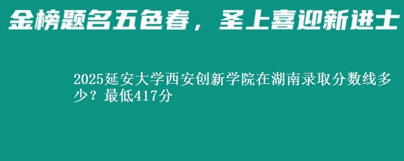2025延安大学西安创新学院在湖南录取分数线多少？最低417分