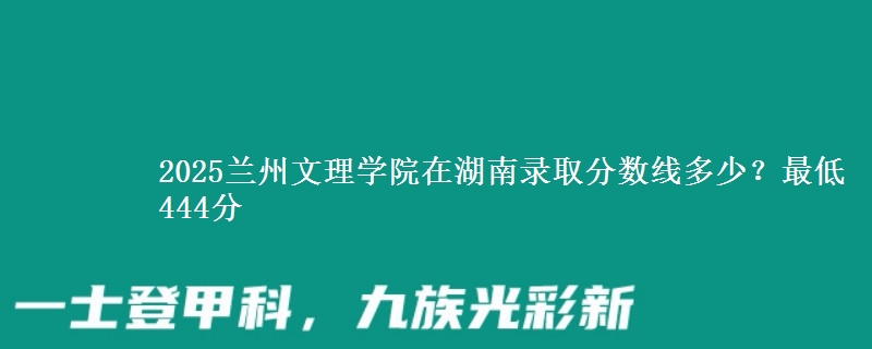 2025兰州文理学院在湖南录取分数线多少？最低444分
