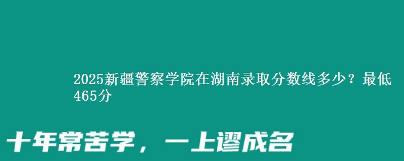 2025新疆警察学院在湖南录取分数线多少？最低465分