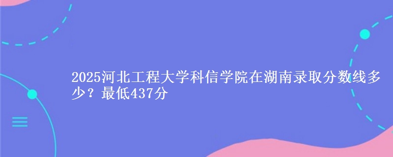 2025河北工程大学科信学院在湖南录取分数线多少？最低437分