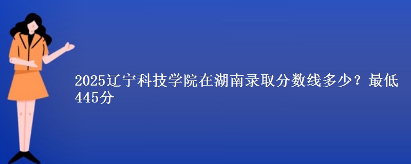 2025辽宁科技学院在湖南录取分数线多少？最低445分