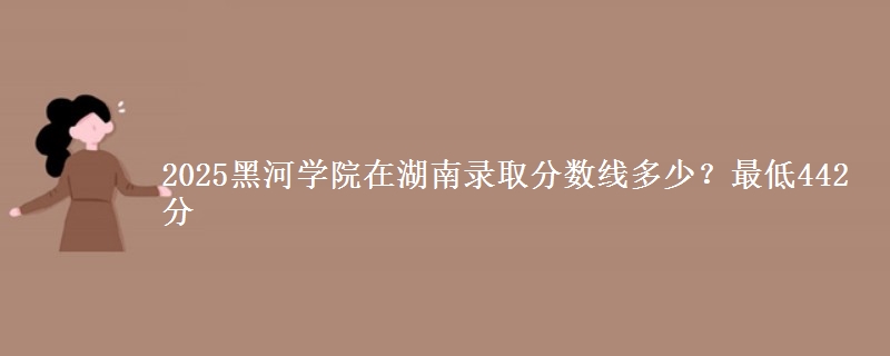 2025黑河学院在湖南录取分数线多少？最低442分