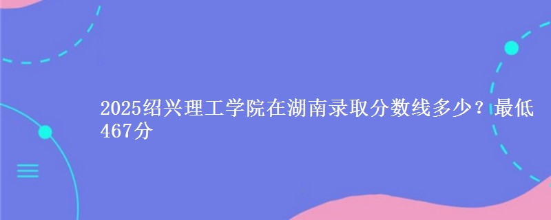 2025绍兴理工学院在湖南录取分数线多少？最低467分
