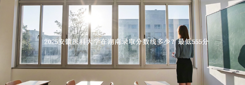 2025安徽医科大学在湖南录取分数线多少？最低555分