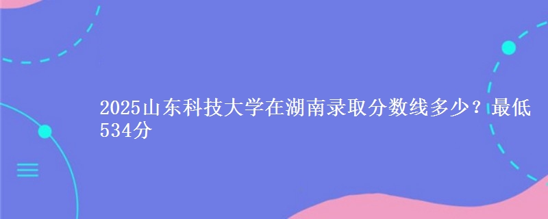 2025山东科技大学在湖南录取分数线多少？最低534分