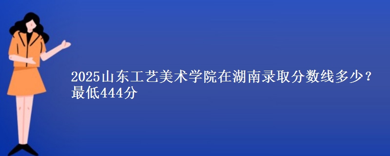 2025山东工艺美术学院在湖南录取分数线多少？最低444分
