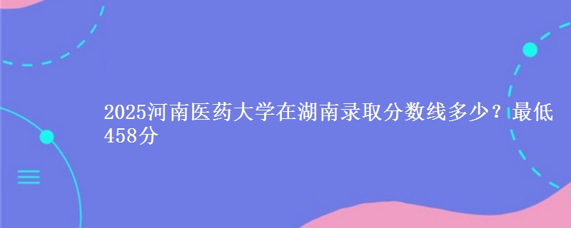 2025河南医药大学在湖南录取分数线多少？最低458分