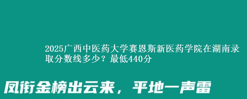 2025广西中医药大学赛恩斯新医药学院在湖南录取分数线多少？最低440分