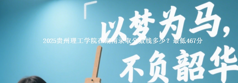 2025贵州理工学院在湖南录取分数线多少？最低467分