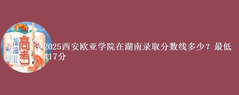 2025西安欧亚学院在湖南录取分数线多少？最低417分