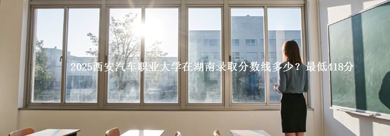 2025西安汽车职业大学在湖南录取分数线多少？最低418分