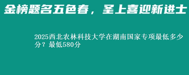 2025西北农林科技大学在湖南国家专项最低多少分？最低580分