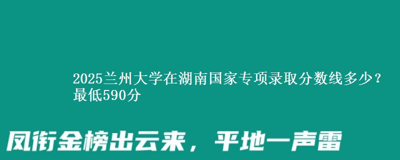 2025兰州大学在湖南国家专项最低多少分？最低590分
