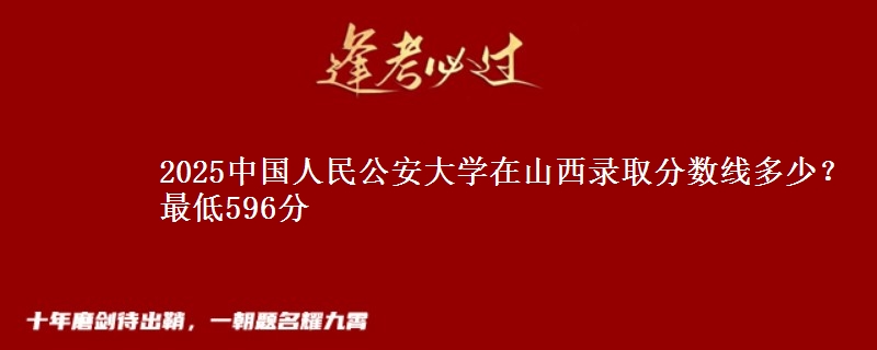 2025中国人民公安大学在山西录取分数线多少？最低596分
