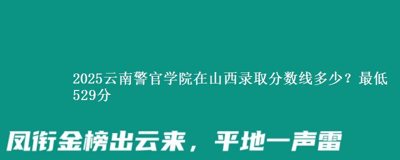 2025云南警官学院在山西录取分数线多少？最低529分