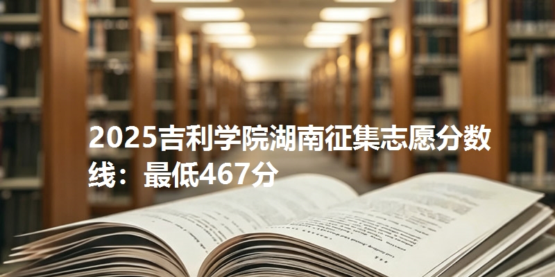 2025吉利学院湖南征集志愿分数线:最低467分