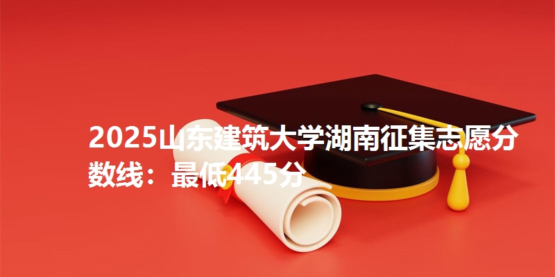 2025山东建筑大学湖南征集志愿分数线：最低445分