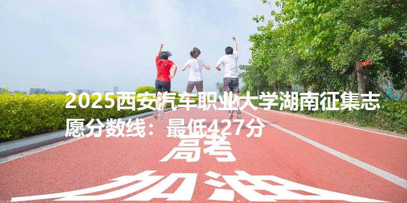 2025西安汽车职业大学湖南征集志愿分数线:最低427分