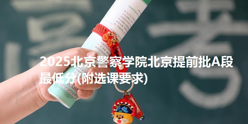 2025北京警察学院北京提前批A段最低分(附选课要求)