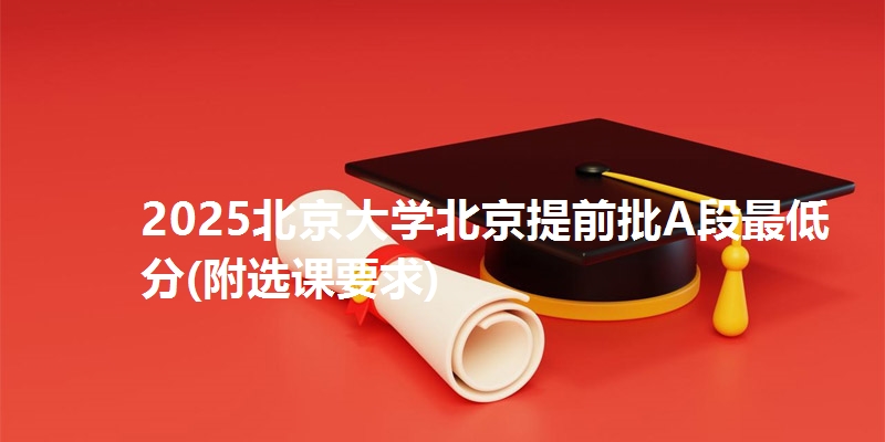 2025北京大学北京提前批A段最低分(附选课要求)
