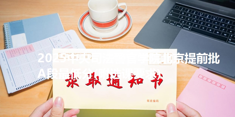 2025中央司法警官学院北京提前批A段最低分(附选课要求)