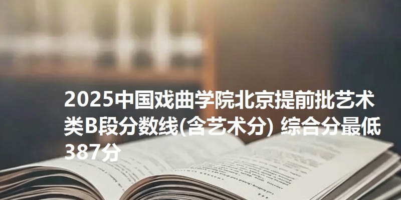 2025中国戏曲学院北京提前批艺术类B段分数线(含艺术分) 综合分最低387分