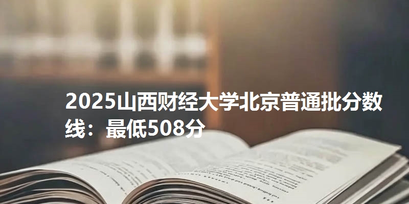 2025山西财经大学北京普通批分数线：最低508分