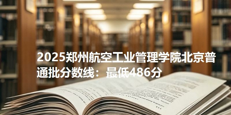 2025郑州航空工业管理学院北京普通批分数线:最低486分