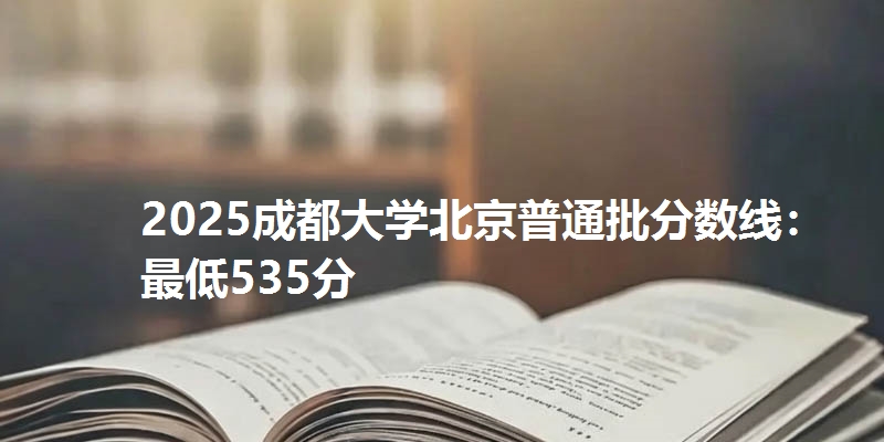 2025成都大学北京普通批分数线：最低535分
