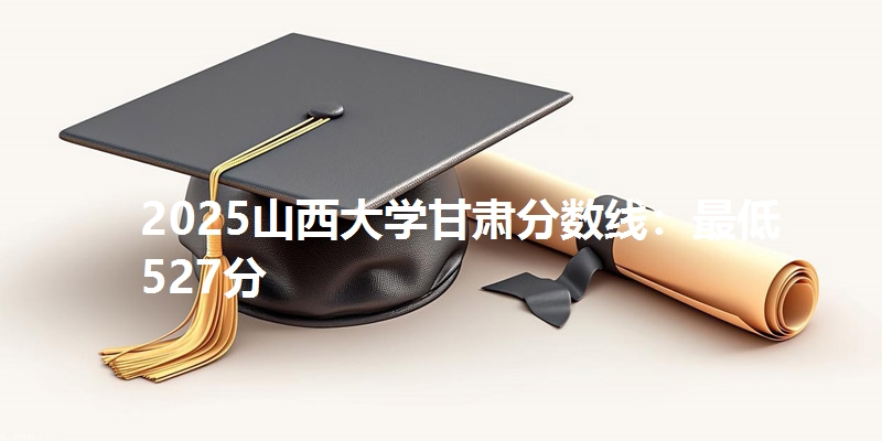 2025山西大学甘肃分数线:最低527分