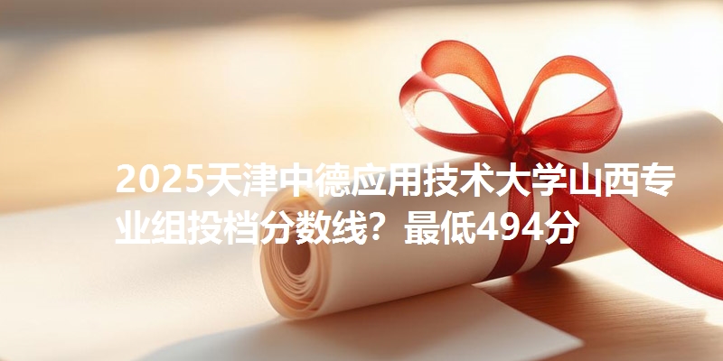 2025天津中德应用技术大学山西专业组投档分数线?最低494分