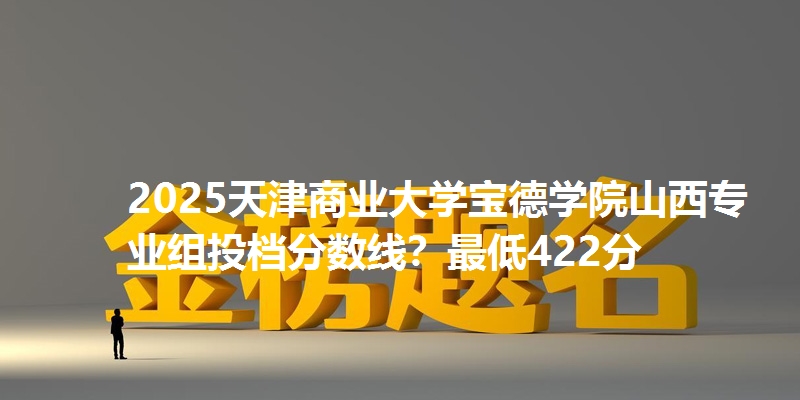 2025天津商业大学宝德学院山西专业组投档分数线?最低422分