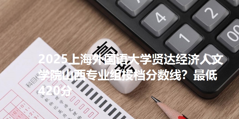 2025上海外国语大学贤达经济人文学院山西专业组投档分数线？最低420分