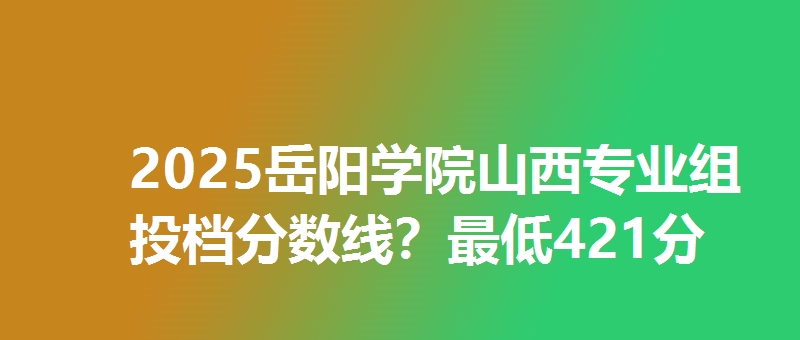 2025岳阳学院山西专业组投档分数线?最低421分