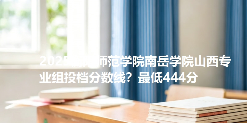 2025衡阳师范学院南岳学院山西专业组投档分数线?最低444分