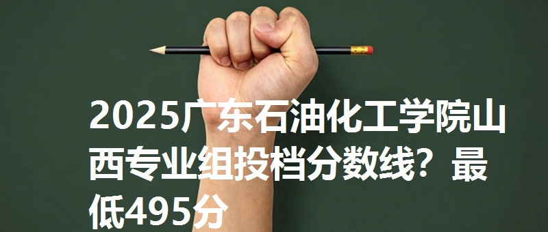 2025广东石油化工学院山西专业组投档分数线?最低495分