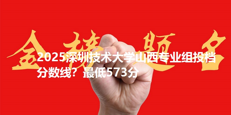 2025深圳技术大学山西专业组投档分数线?最低573分