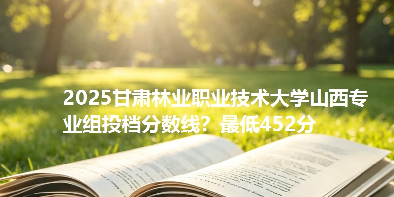 2025甘肃林业职业技术大学山西专业组投档分数线?最低452分