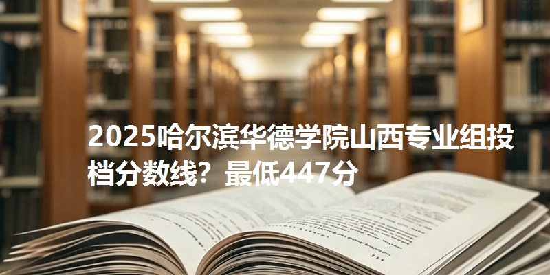 2025哈尔滨华德学院山西专业组投档分数线?最低447分
