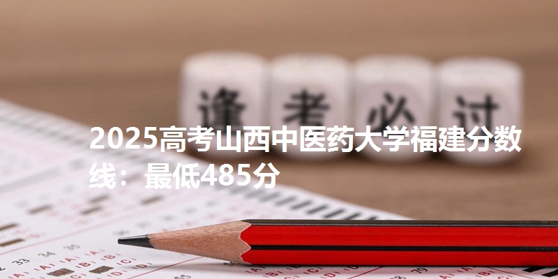 2025高考山西中医药大学福建分数线：最低485分