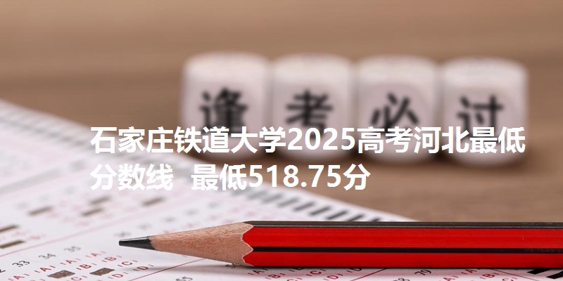 石家庄铁道大学2025高考河北最低分数线  最低518.75分