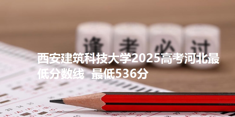 西安建筑科技大学2025高考河北最低分数线 最低536分