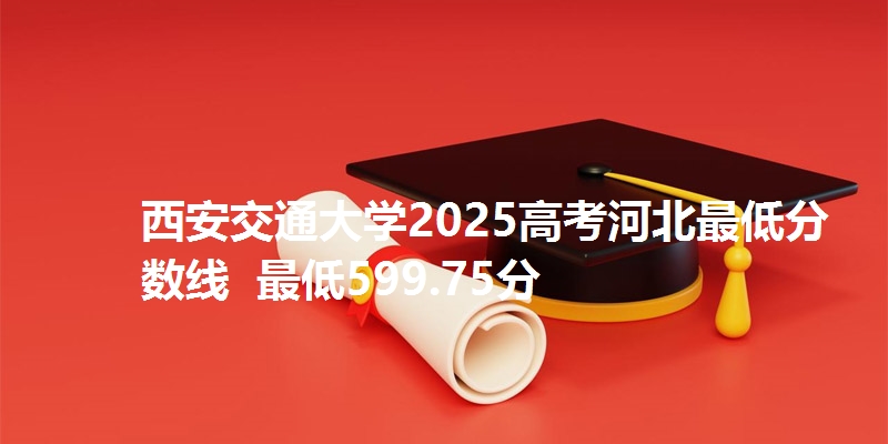 西安交通大学2025高考河北最低分数线 最低599.75分