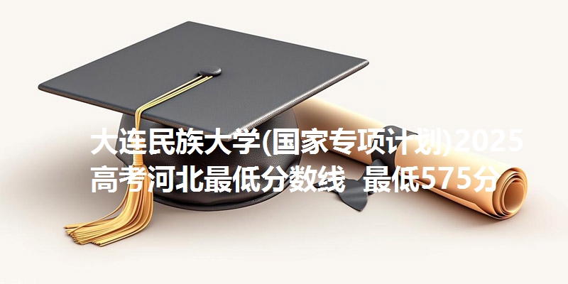 大连民族大学(国家专项计划)2025高考河北最低分数线 最低575分