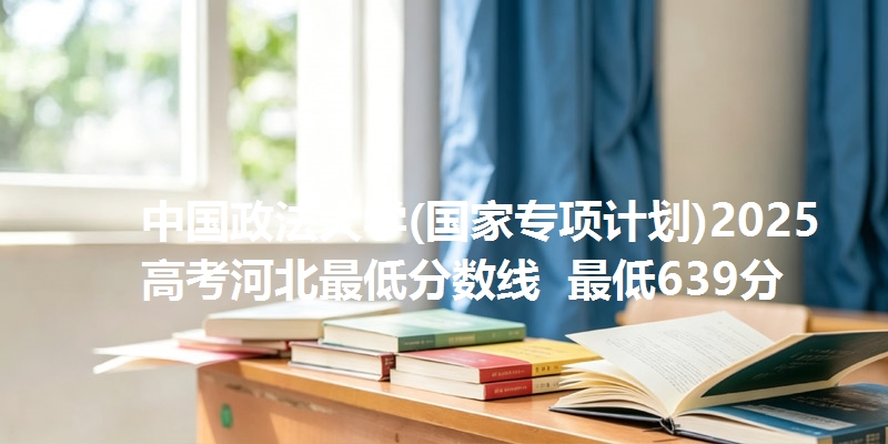 中国政法大学(国家专项计划)2025高考河北最低分数线 最低639分