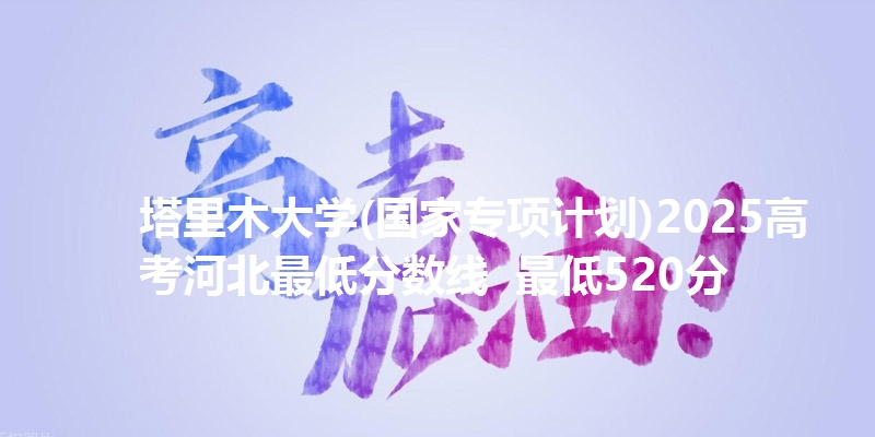 塔里木大学(国家专项计划)2025高考河北最低分数线 最低520分