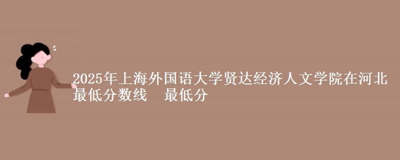 2025年上海外国语大学贤达经济人文学院在河北最低分数线 最低分